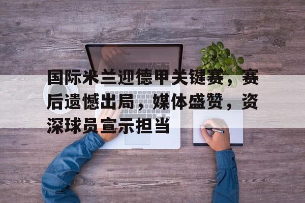 九游娱乐-国际米兰迎德甲关键赛，赛后遗憾出局，媒体盛赞，资深球员宣示担当的简单介绍