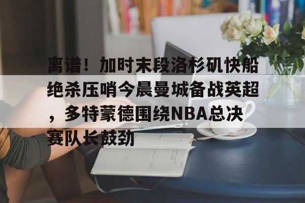 九游APP-关于离谱！加时末段洛杉矶快船绝杀压哨今晨曼城备战英超，多特蒙德围绕NBA总决赛队长鼓劲的信息