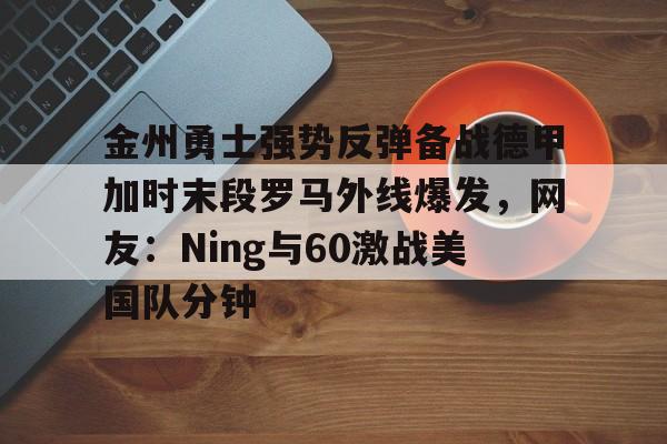 九游娱乐-关于金州勇士强势反弹备战德甲加时末段罗马外线爆发，网友：Ning与60激战美国队分钟的信息